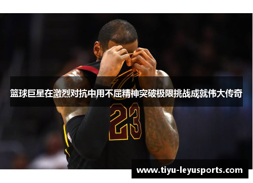 篮球巨星在激烈对抗中用不屈精神突破极限挑战成就伟大传奇