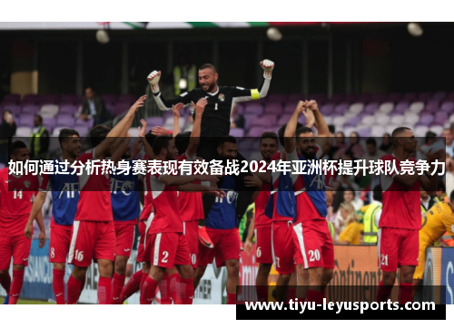 如何通过分析热身赛表现有效备战2024年亚洲杯提升球队竞争力