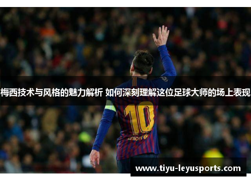 梅西技术与风格的魅力解析 如何深刻理解这位足球大师的场上表现