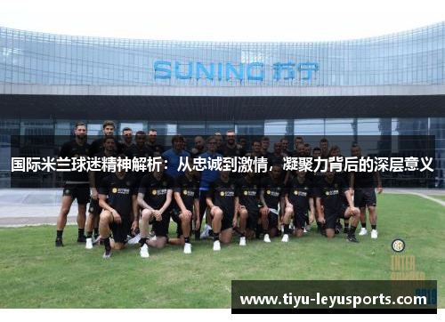 国际米兰球迷精神解析：从忠诚到激情，凝聚力背后的深层意义