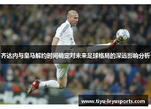 齐达内与皇马解约时间确定对未来足球格局的深远影响分析