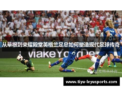 从草根到荣耀殿堂英格兰足总如何塑造现代足球传奇