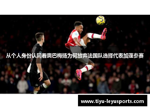 从个人身份认同看奥巴梅扬为何放弃法国队选择代表加蓬参赛