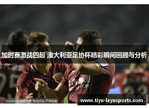 加时赛激战四起 澳大利亚足协杯精彩瞬间回顾与分析