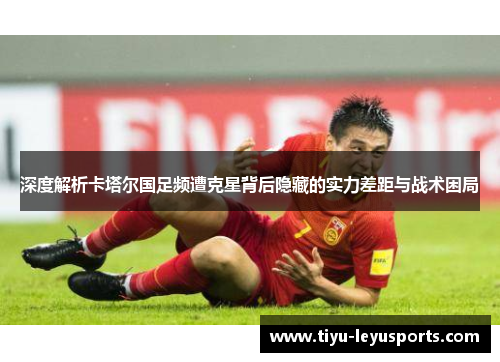 深度解析卡塔尔国足频遭克星背后隐藏的实力差距与战术困局